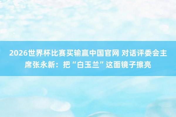 2026世界杯比赛买输赢中国官网 对话评委会主席张永新：把“白玉兰”这面镜子擦亮