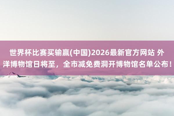 世界杯比赛买输赢(中国)2026最新官方网站 外洋博物馆日将至，全市减免费洞开博物馆名单公布！