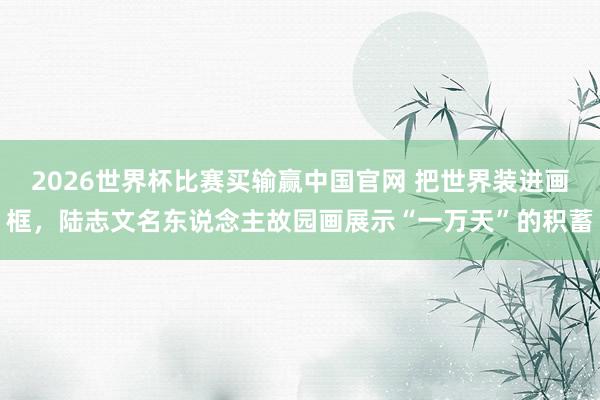 2026世界杯比赛买输赢中国官网 把世界装进画框，陆志文名东说念主故园画展示“一万天”的积蓄