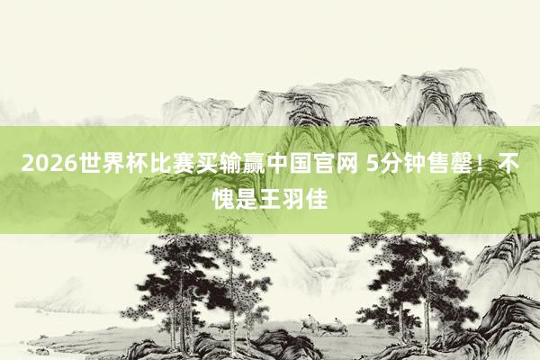 2026世界杯比赛买输赢中国官网 5分钟售罄！不愧是王羽佳