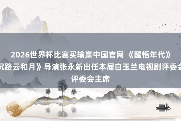 2026世界杯比赛买输赢中国官网 《醒悟年代》《八沉路云和月》导演张永新出任本届白玉兰电视剧评委会主席