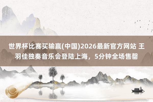 世界杯比赛买输赢(中国)2026最新官方网站 王羽佳独奏音乐会登陆上海,5分钟全场售罄