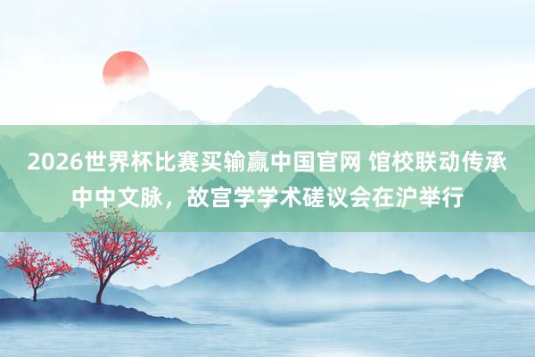 2026世界杯比赛买输赢中国官网 馆校联动传承中中文脉，故宫学学术磋议会在沪举行