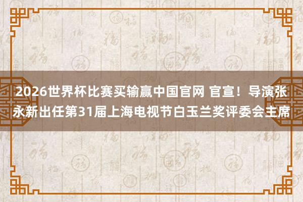2026世界杯比赛买输赢中国官网 官宣!导演张永新出任第31届上海电视节白玉兰奖评委会主席