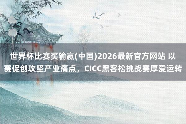 世界杯比赛买输赢(中国)2026最新官方网站 以赛促创攻坚产业痛点，CICC黑客松挑战赛厚爱运转