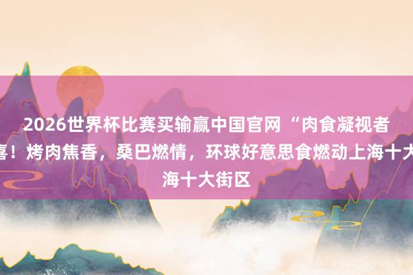 2026世界杯比赛买输赢中国官网 “肉食凝视者”狂喜！烤肉焦香，桑巴燃情，环球好意思食燃动上海十大街区