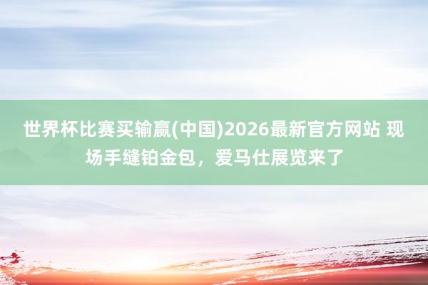 世界杯比赛买输赢(中国)2026最新官方网站 现场手缝铂金包，爱马仕展览来了