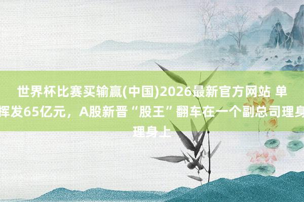 世界杯比赛买输赢(中国)2026最新官方网站 单日挥发65亿元，A股新晋“股王”翻车在一个副总司理身上