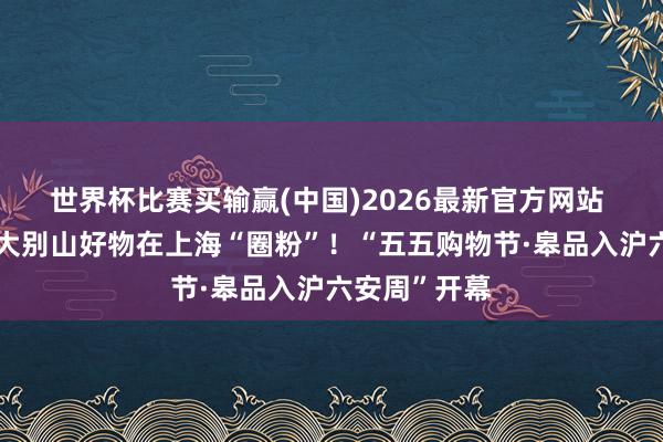 世界杯比赛买输赢(中国)2026最新官方网站 皋品入沪，大别山好物在上海“圈粉”！“五五购物节·皋品入沪六安周”开幕