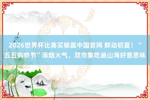 2026世界杯比赛买输赢中国官网 鲜动初夏！“五五购物节”添烟火气，双市集吃遍山海好意思味