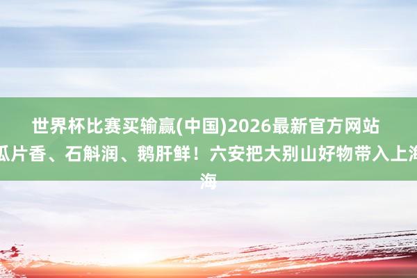 世界杯比赛买输赢(中国)2026最新官方网站 瓜片香、石斛润、鹅肝鲜！六安把大别山好物带入上海