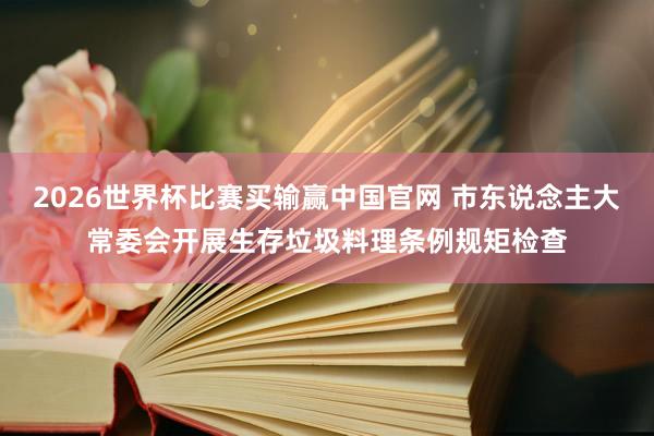 2026世界杯比赛买输赢中国官网 市东说念主大常委会开展生存垃圾料理条例规矩检查