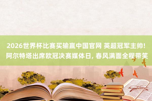2026世界杯比赛买输赢中国官网 英超冠军主帅! 阿尔特塔出席欧冠决赛媒体日，<a href=