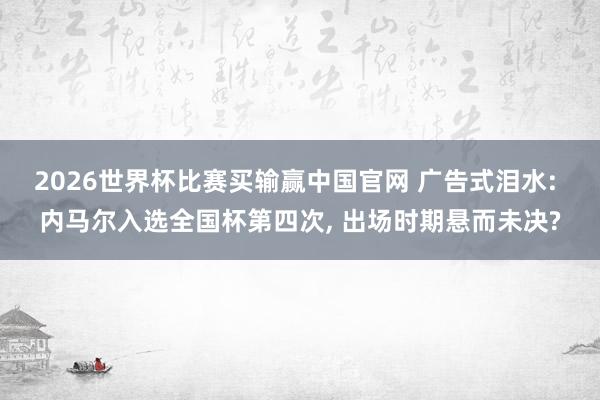 2026世界杯比赛买输赢中国官网 广告式泪水: 内马尔入选全国杯第四次, 出场时期悬而未决?