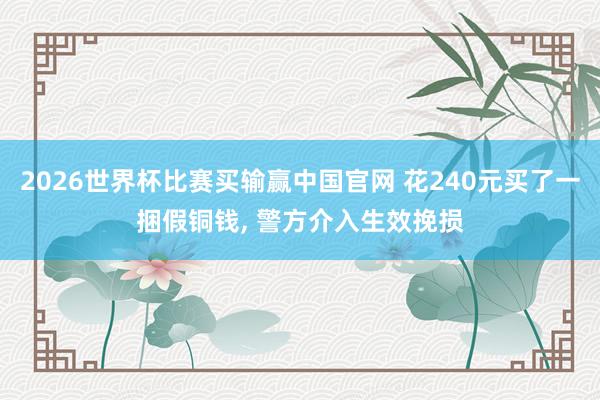 2026世界杯比赛买输赢中国官网 花240元买了一捆假铜钱， 警方介入生效挽损