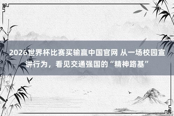 2026世界杯比赛买输赢中国官网 从一场校园宣讲行为，看见交通强国的“精神路基”