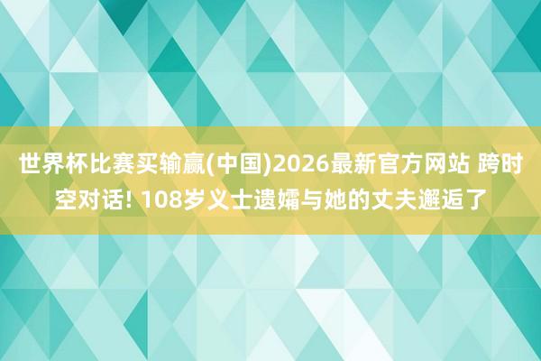 世界杯比赛买输赢(中国)2026最新官方网站 跨时空对话! 108岁义士遗孀与她的丈夫邂逅了