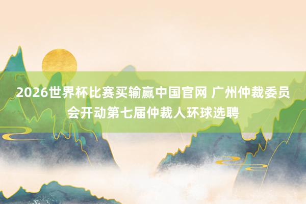2026世界杯比赛买输赢中国官网 广州仲裁委员会开动第七届仲裁人环球选聘