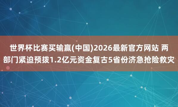 世界杯比赛买输赢(中国)2026最新官方网站 两部门紧迫预拨1.2亿元资金复古5省份济急抢险救灾
