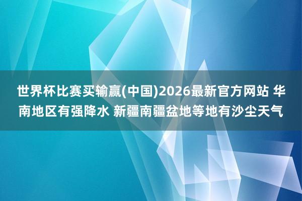 世界杯比赛买输赢(中国)2026最新官方网站 华南地区有强降水 新疆南疆盆地等地有沙尘天气