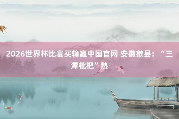 2026世界杯比赛买输赢中国官网 安徽歙县：“三潭枇杷”熟