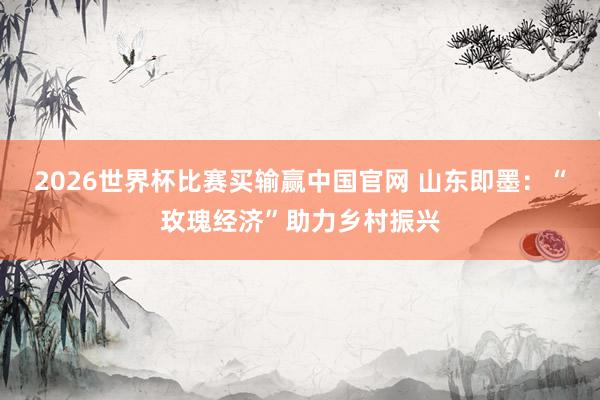 2026世界杯比赛买输赢中国官网 山东即墨：“玫瑰经济”助力乡村振兴