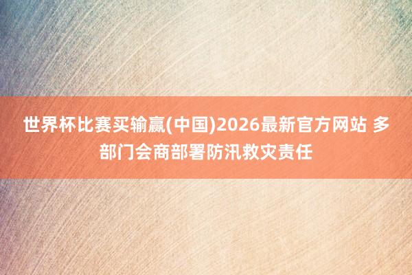 世界杯比赛买输赢(中国)2026最新官方网站 多部门会商部署防汛救灾责任