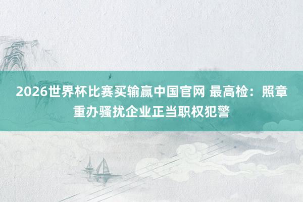 2026世界杯比赛买输赢中国官网 最高检：照章重办骚扰企业正当职权犯警