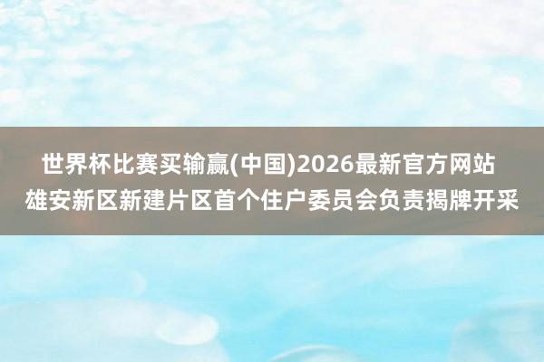 世界杯比赛买输赢(中国)2026最新官方网站 雄安新区新建片区首个住户委员会负责揭牌开采