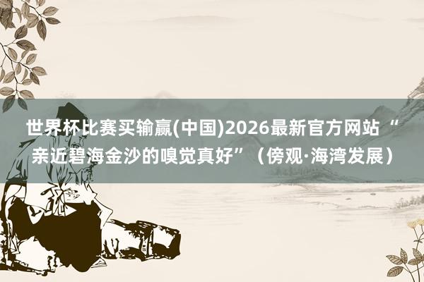 世界杯比赛买输赢(中国)2026最新官方网站 “亲近碧海金沙的嗅觉真好”（傍观·海湾发展）