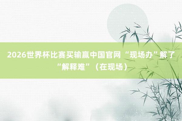 2026世界杯比赛买输赢中国官网 “现场办”解了“解释难”（在现场）