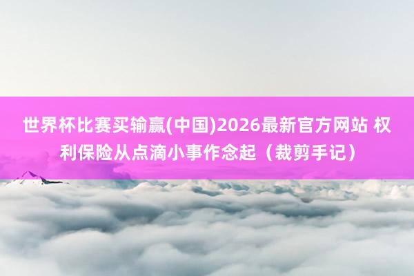 世界杯比赛买输赢(中国)2026最新官方网站 权利保险从点滴小事作念起（裁剪手记）