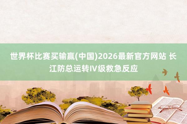 世界杯比赛买输赢(中国)2026最新官方网站 长江防总运转Ⅳ级救急反应