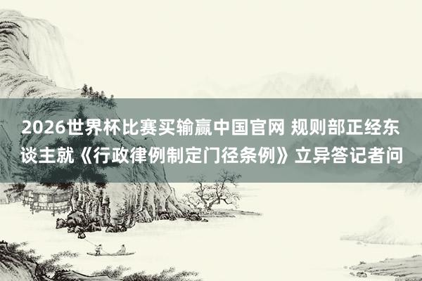 2026世界杯比赛买输赢中国官网 规则部正经东谈主就《行政律例制定门径条例》立异答记者问