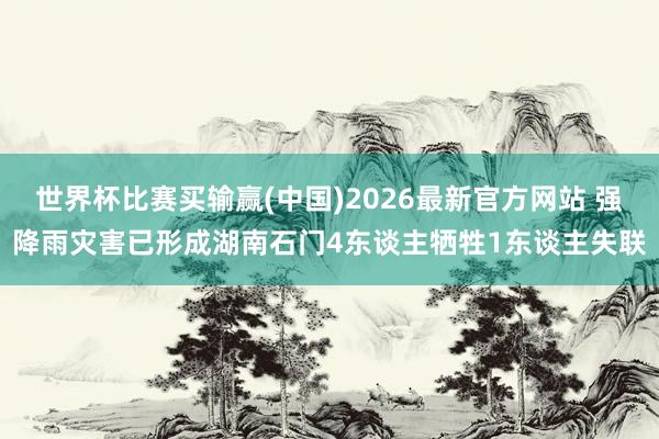 世界杯比赛买输赢(中国)2026最新官方网站 强降雨灾害已形成湖南石门4东谈主牺牲1东谈主失联