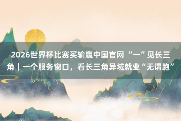 2026世界杯比赛买输赢中国官网 “一”见长三角｜一个服务窗口，看长三角异域就业“无谓跑”