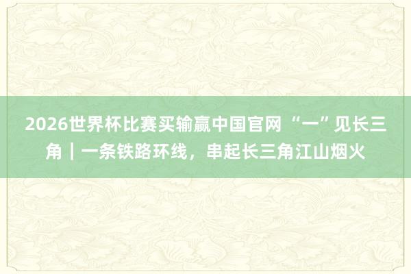 2026世界杯比赛买输赢中国官网 “一”见长三角｜一条铁路环线，串起长三角江山烟火
