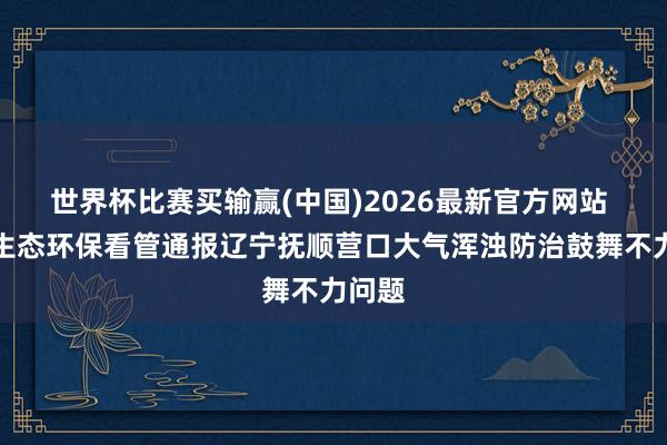 世界杯比赛买输赢(中国)2026最新官方网站 中央生态环保看管通报辽宁抚顺营口大气浑浊防治鼓舞不力问题