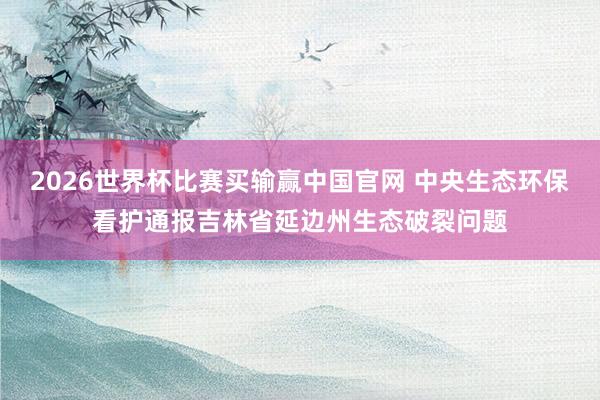 2026世界杯比赛买输赢中国官网 中央生态环保看护通报吉林省延边州生态破裂问题