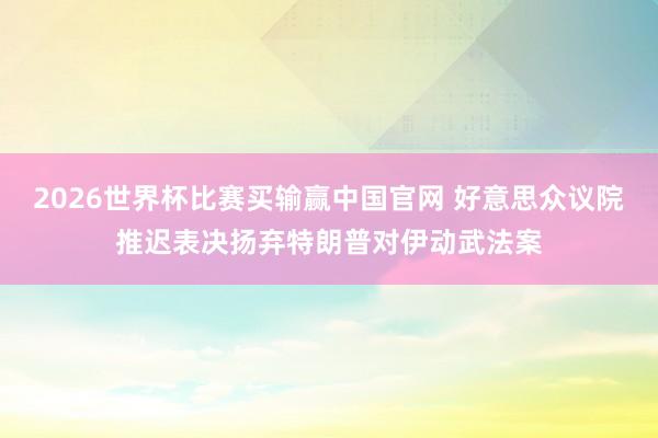 2026世界杯比赛买输赢中国官网 好意思众议院推迟表决扬弃特朗普对伊动武法案
