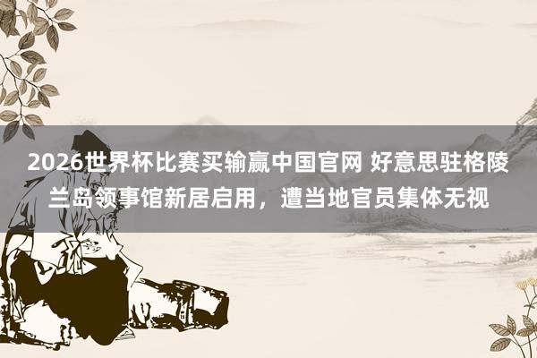 2026世界杯比赛买输赢中国官网 好意思驻格陵兰岛领事馆新居启用，遭当地官员集体无视