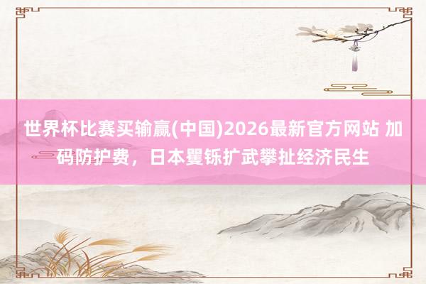 世界杯比赛买输赢(中国)2026最新官方网站 加码防护费，日本矍铄扩武攀扯经济民生