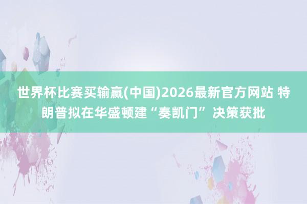 世界杯比赛买输赢(中国)2026最新官方网站 特朗普拟在华盛顿建“奏凯门” 决策获批
