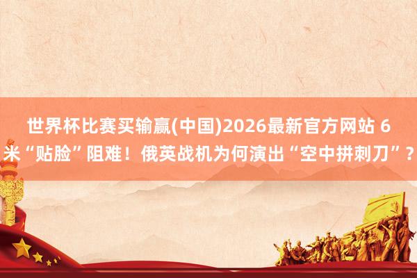 世界杯比赛买输赢(中国)2026最新官方网站 6米“贴脸”阻难！俄英战机为何演出“空中拼刺刀”？