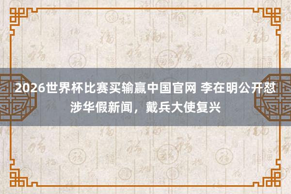 2026世界杯比赛买输赢中国官网 李在明公开怼涉华假新闻，戴兵大使复兴
