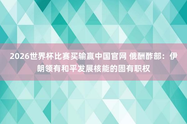 2026世界杯比赛买输赢中国官网 俄酬酢部：伊朗领有和平发展核能的固有职权