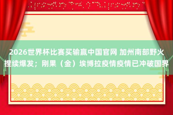 2026世界杯比赛买输赢中国官网 加州南部野火捏续爆发；刚果（金）埃博拉疫情疫情已冲破国界