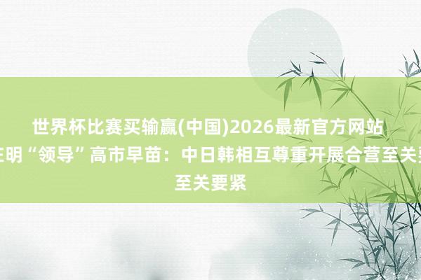 世界杯比赛买输赢(中国)2026最新官方网站 李在明“领导”高市早苗：中日韩相互尊重开展合营至关要紧