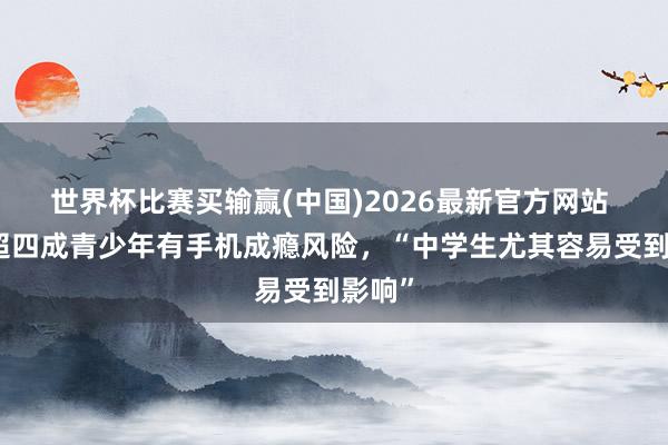 世界杯比赛买输赢(中国)2026最新官方网站 韩国超四成青少年有手机成瘾风险，“中学生尤其容易受到影响”