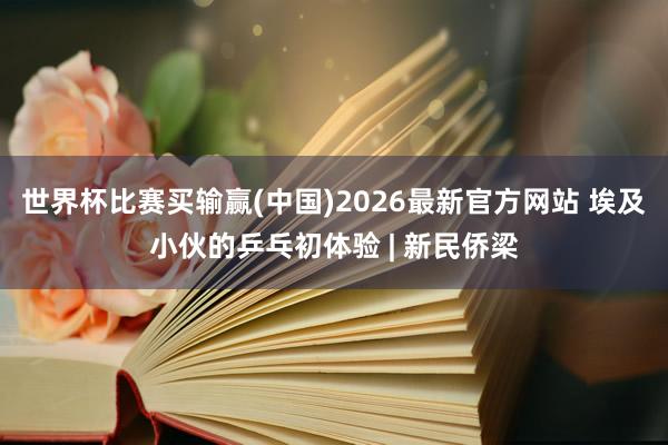 世界杯比赛买输赢(中国)2026最新官方网站 埃及小伙的乒乓初体验 | 新民侨梁